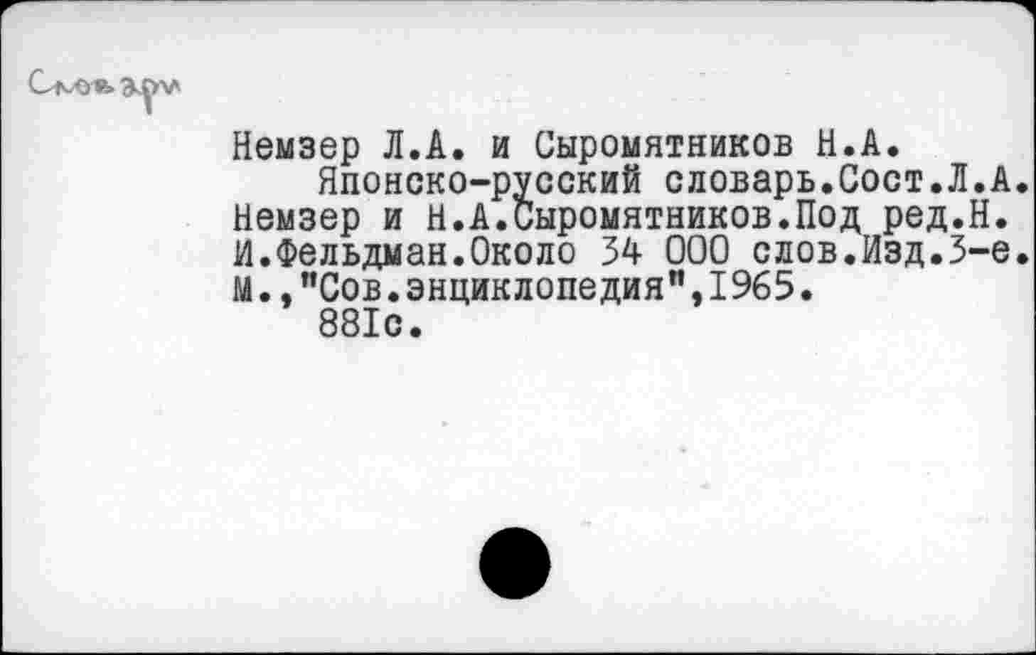 ﻿Немзер Л.А. и Сыромятников Н.А.
Японско-русский словарь.Сост.Л.А. Немзер и Н.А.Сыромятников.Под ред.Н. И.Фельдман.Около 34 000 слов.Изд.3-е. М.,"Сов.энциклопедня",1965.
881с.